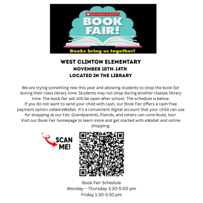 WEST CLINTON ELEMENTARY November 10th–14th Located in the Library We are trying something new this year and allowing students to shop the book fair during their class library time. Students may not shop during another classes library time. The book fair will still be open after school. The schedule is below. If you do not want to send your child with cash, our Book Fair offers a cash-free payment option called eWallet. It’s a convenient digital account that your child can use for shopping at our Fair. Grandparents, friends, and others can contribute, too! Visit our Book Fair homepage to learn more and get started with eWallet and online shopping: