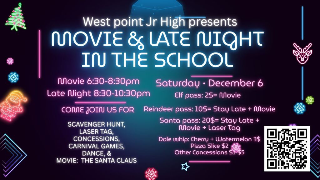 Saturday • December 6 Movie & Late night in the school West point Jr High presents SCAVENGER HUNT, LASER TAG, CONCESSIONS, CARNIVAL GAMES, DANCE, & MOVIE: THE SANTA CLAUS COME JOIN US FOR Elf pass: 2$= Movie Reindeer pass: 10$= Stay Late + Movie Santa pass: 20$= Stay Late + Movie + Laser Tag Dole whip: Cherry + Watermelon 3$ Pizza Slice $2 Other Concessions $1-$5 Movie 6:30-8:30pm Late Night 8:30-10:30pm