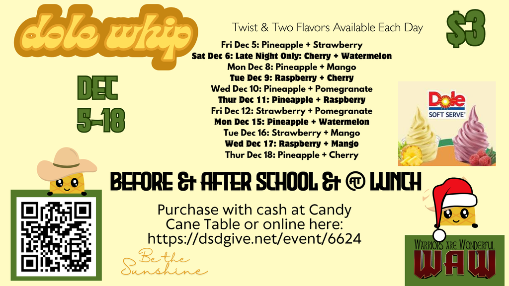 Be the Sunshine $3 Dec 5-18 Before & After School & @ Lunch Fri Dec 5: Pineapple + Strawberry Sat Dec 6: Late Night Only: Cherry + Watermelon Mon Dec 8: Pineapple + Mango Tue Dec 9: Raspberry + Cherry Wed Dec 10: Pineapple + Pomegranate Thur Dec 11: Pineapple + Raspberry Fri Dec 12: Strawberry + Pomegranate Mon Dec 15: Pineapple + Watermelon Tue Dec 16: Strawberry + Mango Wed Dec 17: Raspberry + Mango Thur Dec 18: Pineapple + Cherry Purchase with cash at Candy Cane Table or online here: https://dsdgive.net/event/6624 Twist & Two Flavors Available Each Day