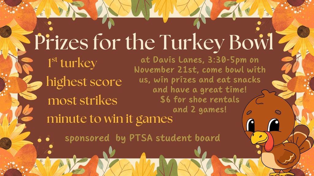 Prizes for the Turkey Bowl at Davis Lanes, 3:30-5pm on November 21st, come bowl with us, win prizes and eat snacks and have a great time! $6 for shoe rentals and 2 games! 1st Turkey, highest score, most strikes, and minute to win it games - sponsored by PTSA student board. Fall colors with flowers, leaves, and turkey - green, orange, yellow, brown.