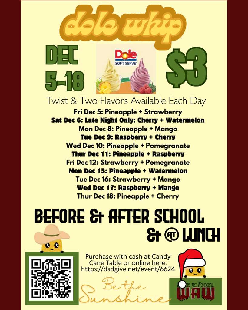 Be the Sunshine dole whip dole whip $3 Dec 5-18 Before & After School & @ Lunch Fri Dec 5: Pineapple + Strawberry Sat Dec 6: Late Night Only: Cherry + Watermelon Mon Dec 8: Pineapple + Mango Tue Dec 9: Raspberry + Cherry Wed Dec 10: Pineapple + Pomegranate Thur Dec 11: Pineapple + Raspberry Fri Dec 12: Strawberry + Pomegranate Mon Dec 15: Pineapple + Watermelon Tue Dec 16: Strawberry + Mango Wed Dec 17: Raspberry + Mango Thur Dec 18: Pineapple + Cherry Purchase with cash at Candy Cane Table or online here: https://dsdgive.net/event/6624 Twist & Two Flavors Available Each Day