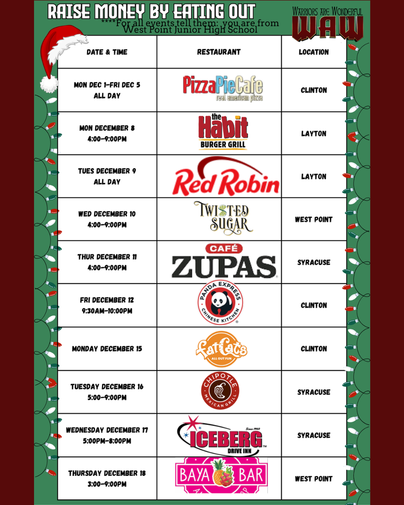 Raise Money by Eating Out Date & Time Restaurant Location "Mon Dec 1-Fri Dec 5 All Day" Clinton "Mon December 8 4:00-9:00pm" Layton "Tues December 9 All Day" Layton "Wed December 10 4:00-9:00pm" West Point "Thur December 11 4:00-9:00pm" Syracuse "Fri December 12 9:30am-10:00pm" Clinton Monday December 15 Clinton "Tuesday December 16 5:00-9:00pm" Syracuse "Wednesday December 17 5:00pm-8:00Pm" Syracuse "Thursday December 18 3:00-9:00pm" West Point ****For all events tell them: you are from West Point Junior High School
