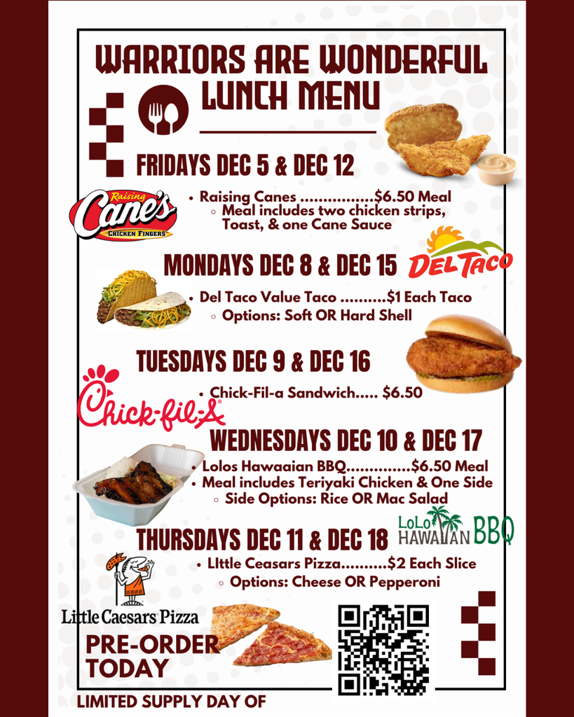 Raising Canes ................$6.50 Meal Meal includes two chicken strips, Toast, & one Cane Sauce Del Taco Value Taco ..........$1 Each Taco Options: Soft OR Hard Shell Fridays Dec 5 & Dec 12 Pre-Order Today Warriors are Wonderful Lunch Menu Mondays Dec 8 & Dec 15 tuesdays Dec 9 & Dec 16 Lolos Hawaaian BBQ..............$6.50 Meal Meal includes Teriyaki Chicken & One Side Side Options: Rice OR Mac Salad Chick-Fil-a Sandwich..... $6.50 Wednesdays Dec 10 & Dec 17 Little Ceasars Pizza..........$2 Each Slice Options: Cheese OR Pepperoni Thursdays Dec 11 & Dec 18 Limited Supply day of Order at least 24 hr ahead