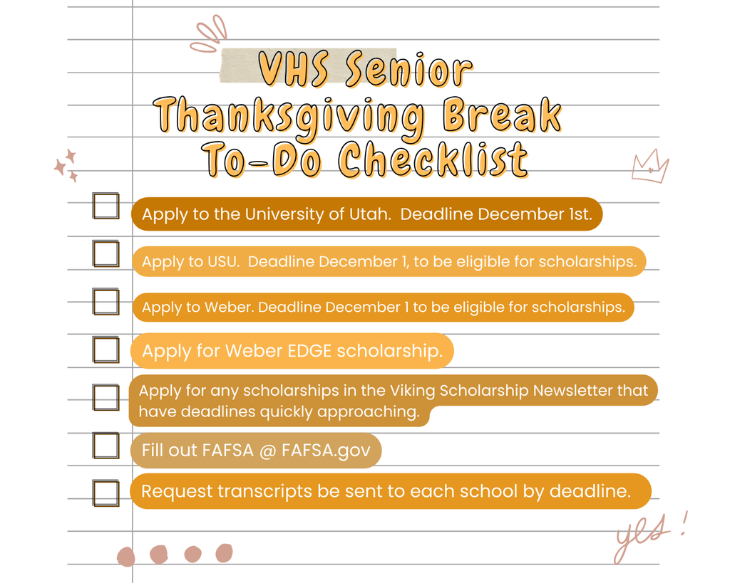 VHS Senior Thanksgiving Break To-Do Checklist Apply to the University of Utah. Deadline December 1st. Apply to Weber. Deadline December 1 to be eligible for scholarships. Apply for Weber EDGE scholarship. Apply for any scholarships in the Viking Scholarship Newsletter that have deadlines quickly approaching. Apply to USU. Deadline December 1, to be eligible for scholarships. Fill out FAFSA @ FAFSA.gov Request transcripts be sent to each school by deadline.