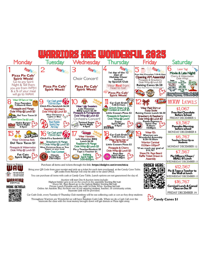Warriors are Wonderful Detailed Calendar 1 Pizza Pie Cafe’ Spirit Week! Go to any Spirit Night & Tell them you are from WPJH & a % of your meal will go to WAW. 2 Pizza Pie Cafe’ Spirit Week! 3 Pizza Pie Cafe’ Spirit Week! Choir Concert! Thursday 4 Wear Red from head to toe! Pizza Pie Cafe’ Spirit Week! 1st day of the 12 days of Holiday Cheer hosted by Spanish Club 8 Pineapple and Mango Dole Whip @ Lunch $3 Board Game Day @ Lunch Free Pancakes 7:30am-8:10am Del Taco Tacos $1 Habit Burger Spirit Night 4-9pm Wear Elf Ears or Hat Strawberry & Raspberry Dole Whip @ Lunch $3 Panda Express Spirit Day 9:30am- 10:00pm 12 Raising Canes Lunch $6.50 Wear Plaid Shirt or Fuzzy Socks 6 Movie & Late Night! Cherry & Watermelon Dole Whip! Concessions available all night! Pizza, Popcorn, & Treats $1-$5 Laser Tag! Passes: Movie Only $2 Late Night + Movie $10 Late Night+ Movie + Lazer Tag $20 Times Movie: 6:30-8:30 Late Night 8:30-10:30 Lazer Tag- All Night WAW Levels $1,067 Free Hot Chocolate Before School Friday December 5 $3,567 Pancake Morning before school Monday December 8 $6,767 Teachers Dress Up as Students Monday December 15 $7,567 Pie Officers/Cheer/ BBALL @ Lunch $12,567 Pie & Tape a Teacher to the Wall at lunch Wednesday December 17 $16,767 Carnival Lunch & Cancel Class on Dec 19 Friday December 19 Wednesday December 17 warriors are wonderful 2025 Monday Tuesday Wednesday Penny Wars Begin! 5 Opening AM Assembly! Pineapple & Strawberry Dole Whip @ lunch $3 Raising Canes $6.50 Free Hot Chocolate 7:30-8:10am Wear Red Nose or Reindeer Ears Friday Saturday Pineapple & Watermelon Dole Whip @ Lunch $3 Fat Cats Spirit Night Del Taco Tacos $1 Wear Christmas Bells 15 16 Strawberry & Mango Dole Whip @ Lunch $3 Car Cash grab! 7:30-8:15am Chick-Fil-a Sandwich $6.50 Wear Christmas Bows or Tree Topper on your head Coin Toss Contest Chipotle Spirit Night 5:00-9:00pm Raspberry & Mango Dole Whip @ Lunch $3 Iceberg Spirit Night 5:00-8:00pm 17 Lolo Hawaiian BBQ Lunch $6.50 Wear Hawaiian Pie a Teacher/Student $5 Tape a Teacher $1 18 Little Ceasars Pizza $2 Wear Santa Hat or Red & White Car Cash Grab! 7:30-8:15am Pineapple & Cherry Dole Whip @ Lunch $3 Baya Bar Spirit Night 3:00-9:00pm 19 Warriors are Wonderful Assembly 8:30-10:30am Warrior Carnival 10:30am-1:00pm* *If we reach our goal of $16,767 Shave Mr. Rays Beard Raffle Ticket Drawn in Assembly Wear PJ‘s Purchase all items and tickets through this link: https://dsdgive.net/event/6624 Bring your QR Code from your receipt and pick up a ticket for each item purchased at the Candy Cane Table. QR codes from Receipt will only be able to be used ONCE. You can purchase all items with cash at Candy Cane Table, Lunch options are not gauranteed the day of. Auction will start Dec 8 Auction items include: Highest bidder gets to sit on the couch in the assembly Starting Bid $40 Shave Mr. Rays Beard go to the highest Bidder Starting Bid $40 Private Lunch Portable each day with 10 Dole Whip- Starting bid $40 Online Art Auction: Buy Art from one of our amazing student, teacher, or community artists, Separate Link will be provided. Car Cash Grab, every Tuesday & Thursday Club members will be out collecting cash at cars as they drop students off. Throughout Warriors are Wonderful we will have Random Cash Calls. When we do a Cash Call over the intercom the class with the most money brought down will get donuts or Pizza right away. Candy Canes $1 11 Pineapple & Raspberry Dole Whip @ Lunch! Little Ceasars Pizza $2 Zupas Spirit Night 4-9pm Grinch Dress Up & Contest at Lunch $3 Car Cash Grab! 7:30-8:15am 9 Raspberry & Cherry Dole Whip @ Lunch $3 Car Cash grab! 7:30-8:15am Chick-Fil-a Sandwich $6.50 Wear Christmas Lights or Blue Red Robin Spirit Day All Day Band Concert! 10 Pineapple & Pomegranate Dole Whip @ Lunch $3 Lolo Hawaiian BBQ Lunch $6.50 Twisted Sugar Spirit Night 4-9pm Wear Ugly Sweaters Orchestra Concert! Order Here: More Details: