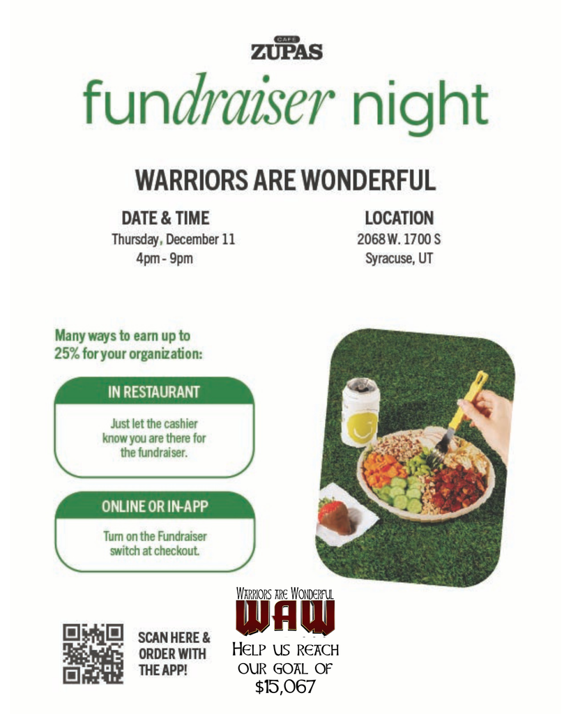 fundraiser night WARRIORS ARE WONDERFUL DATE & TIME Thursday, December 11 4pm – 9pm LOCATION 2068 W. 1700 S Syracuse, UT Many ways to earn up to 25% for your organization: IN RESTAURANT Just let the cashier know you are there for the fundraiser. ONLINE OR IN-APP Turn on the Fundraiser switch at checkout. SCAN HERE & ORDER WITH THE APP! WAW – Help us reach our goal of $15,067