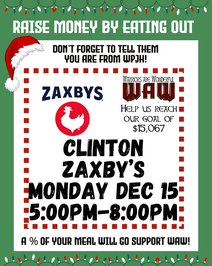 RAISE MONEY BY EATING OUT DON’T FORGET TO TELL THEM YOU ARE FROM WPJH! ZAXBY’S (WAW logo) Help us reach our goal of $15,067 CLINTON ZAXBY’S MONDAY DEC 15 5:00PM–8:00PM A % OF YOUR MEAL WILL GO SUPPORT WAW!