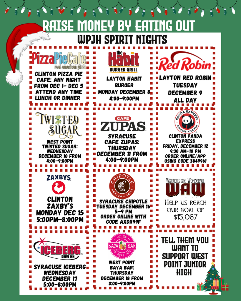 Raise Money by Eating Out WPJH Spirit Nights Syracuse Cafe Zupas: Thursday December 11 from 4:00-9:00pm WEst Point Twisted Sugar: Wednesday December 10 from 4:00-9:00pm Clinton Pizza Pie Cafe: Any night from Dec 1- Dec 5 Attend any time Lunch or Dinner Layton Habit Burger Monday December 8 4:00-9:00pm Layton Red Robin Tuesday December 9 All Day Clinton Panda Express Friday, December 12 9:30 AM–10 PM Order online/app using code 3849961 Help us reach our goal of $15,067 Syracuse Iceberg Wednesday December 17 5:00-8:00pm WEst Point Baya Bar: Thursday December 18 from 3:00-9:00pm Syracuse Chipotle Tuesday December 16 5–9 PM Order online with code AXDR99F Tell them you want to support West Point Junior High Clinton Zaxby’s Monday Dec 15 5:00pm-8:00PM