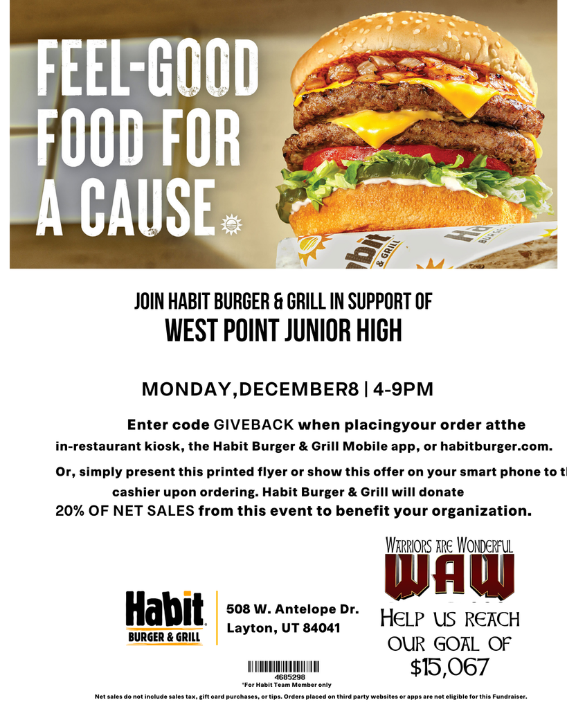 FEEL-GOOD FOOD FOR A CAUSE JOIN HABIT BURGER & GRILL IN SUPPORT OF WEST POINT JUNIOR HIGH MONDAY, DECEMBER 8 | 4–9 PM Enter code GIVEBACK when placing your order at the in-restaurant kiosk, the Habit Burger & Grill Mobile app, or habitburger.com. Or simply present this printed flyer or show this offer on your smart phone to the cashier upon ordering. Habit Burger & Grill will donate 20% OF NET SALES from this event to benefit your organization. Habit Burger & Grill 508 W. Antelope Dr. Layton, UT 84041 (WAW logo) Help us reach our goal of $15,067