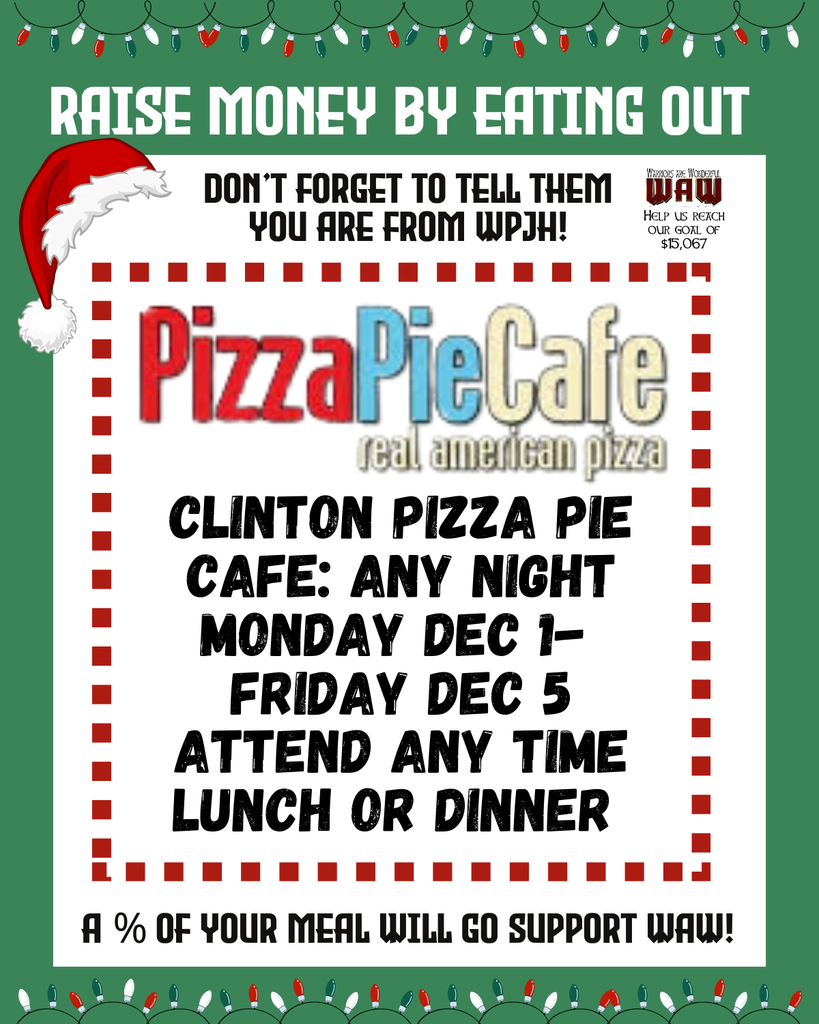 Raise Money by Eating Out Don’t forget to tell them you are from WPJH! Clinton Pizza Pie Cafe: Any night Monday Dec 1- Friday Dec 5 Attend any time Lunch or Dinner a % of your meal will go support Waw! Help us reach our goal of $15,067