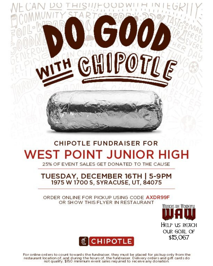 Chipotle DO GOOD WITH CHIPOTLE CHIPOTLE FUNDRAISER FOR WEST POINT JUNIOR HIGH 25% OF EVENT SALES GET DONATED TO THE CAUSE TUESDAY, DECEMBER 16TH | 5–9PM 1975 W 1700 S, Syracuse, UT, 84075 Order online for pickup using code AXDR99F or show this flyer in restaurant. (WAW logo and $15,067 message) (Small print about online orders, minimum sales requirement, etc.)