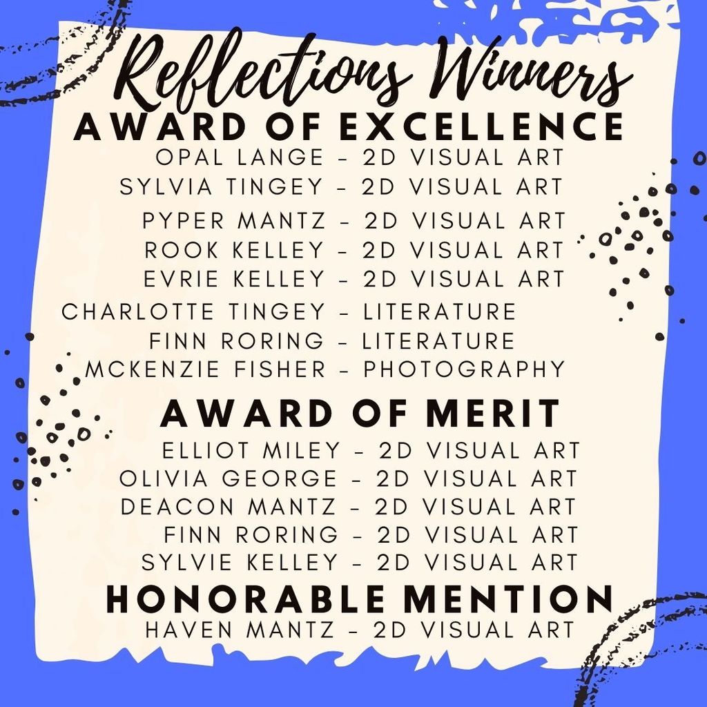 Reflections Winners Award of Excellence Opal Lange, 2D Visual Art Sylvia Tingey, 2D Visual Art Pyper Mantz, 2D Visual Art Rook Kelley, 2D Visual Art Evrie Kelley, 2D Visual Art Charlotte Tingey, Literature Finn Roring, Literature Mckenzie Fisher, Photography  Award of Merit Elliot Miley, 2D Visual Art Olivia George, 2D Visual Art Deacon Mantz, 2D Visual Art Finn Roring, 2D Visual Art Sylvie Kelley, 2D Visual Art  Honorable Mention Haven Mantz, 2D Visual Art