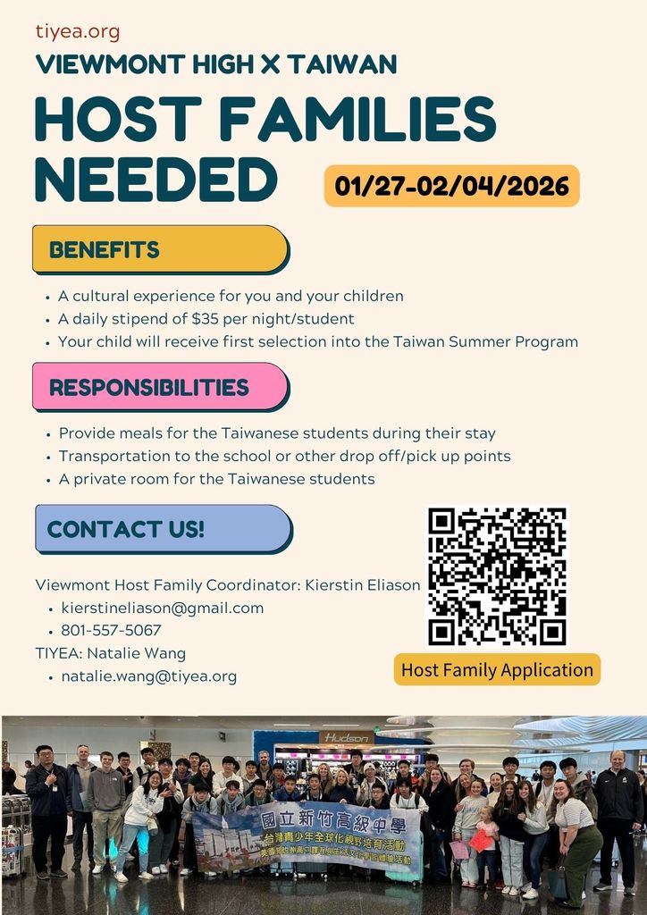 tiyea.org Viewmont High x Taiwan Host Families Needed 01/27 - 02/04/2026. Benefits: a cultural experience for you and your children, a daily stipend of $35 per nigh/student, your child will receive first selection into the Taiwan Summer Program. Responsibilities: provide meals for hte Taiwanese students during their stay, transportaion to the school or other drop off/pick up points, a private room for the Taiwanese students. Contact us: Viewmont Host Family Coordinator: Kierstin Eliason, kierstineliason@gmail.com, 801-557-5067. TIYEA: Natalie Wang, natalie.wang@tiyea.org