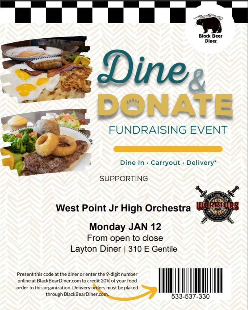 Flyer 1 – Black Bear Diner  Black Bear Diner  Dine & DONATE FUNDRAISING EVENT  Dine In · Carryout · Delivery*  SUPPORTING West Point Jr High Orchestra  Monday JAN 12 From open to close Layton Diner | 310 E Gentile  Present this code at the diner or enter the 9-digit number online at BlackBearDiner.com to credit 20% of your food order to this organization. Delivery orders must be placed through BlackBearDiner.com.  533-537-330
