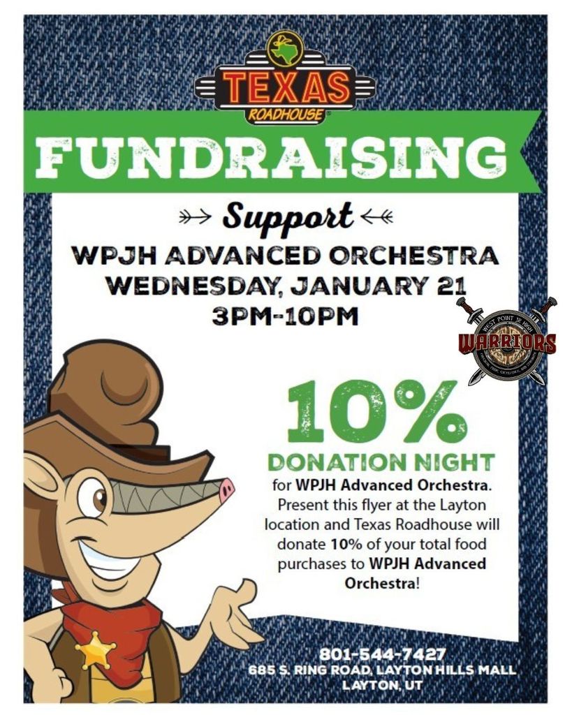 Flyer 2 – Texas Roadhouse  TEXAS ROADHOUSE  FUNDRAISING  Support WPJH ADVANCED ORCHESTRA  WEDNESDAY, JANUARY 21 3PM–10PM  10% DONATION NIGHT for WPJH Advanced Orchestra.  Present this flyer at the Layton location and Texas Roadhouse will donate 10% of your total food purchases to WPJH Advanced Orchestra!  801-544-7427 685 S. Ring Road, Layton Hills Mall Layton, UT