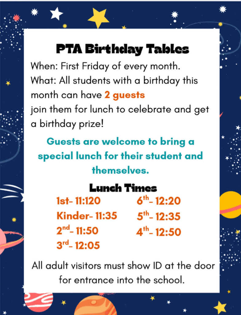 PTA Birthday Tables - When: First Friday of every month. What: All students with a birthday this month can have 2 guests. Join them for lunch to celebrate and get a birthday prize! Guests are welcome to bring a special lunch for their student and themselves. Lunch Times: 1st - 11:20 Kinder - 11:35, 2nd - 11:50, 3rd - 12:05, 6th - 12:20, 5th - 12:35, and 4th - 12:50. All adult visitors must show ID at the door for entrance into the school.