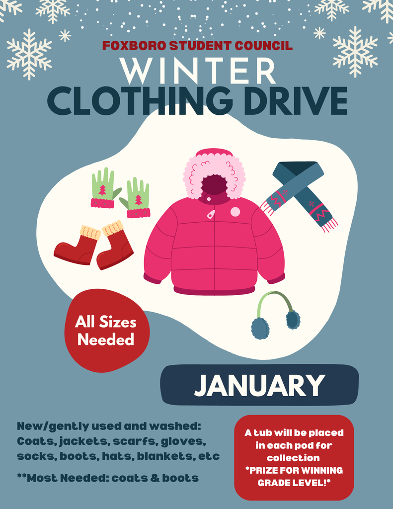 Foxboro Student Council, Winter Clothing Drive, January, All Sizes Needed. New/gently used and washed: Coats, jackets, scarfs, gloves, socks, boots, hats, blankets, etc **Most Needed: coats & boots A tub will be placed in each pod for collection *PRIZE FOR WINNING GRADE LEVEL!*