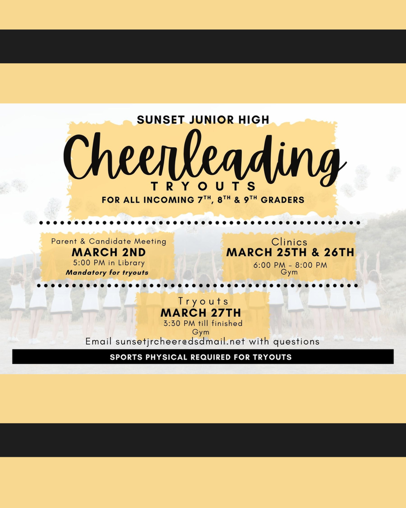 SUNSET JUNIOR HIGH Cheerleading Tryouts for all incoming 7th, 8th & 9th graders. Parent & Candidate Meeting MARCH 2ND at 5:00 PM in the Library. Mandatory for tryouts. Clinics MARCH 25TH & 26TH at 6:00 PM – 8:00 PM in the Gym. Tryouts MARCH 27TH at 3:30 PM till finished in the Gym. Email sunsetjrcheer@dsdmail.net with questions. SPORTS PHYSICAL REQUIRED FOR TRYOUTS.