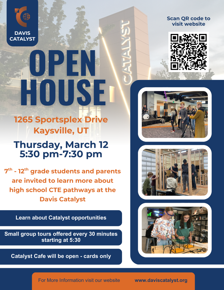 Catalyst Open House Davis Catalyst  January 26, 2026  Prospective students and their families are invited to learn about the Catalyst and the CTE pathway offerings. The Open house will be from 5:30 pm - 7:30 pm.  Small group tours will begin at 5:30 and run every 30 minutes. Guests are also welcome and encouraged to explore the Catalyst on their own.  Student ambassadors will be available to answer questions and give a student-to- student perspective on each Catalyst pathway.   The Catalyst Café will be open, only cards are accepted.   Please contact the Catalyst office if you have questions, at 801-402-4100.