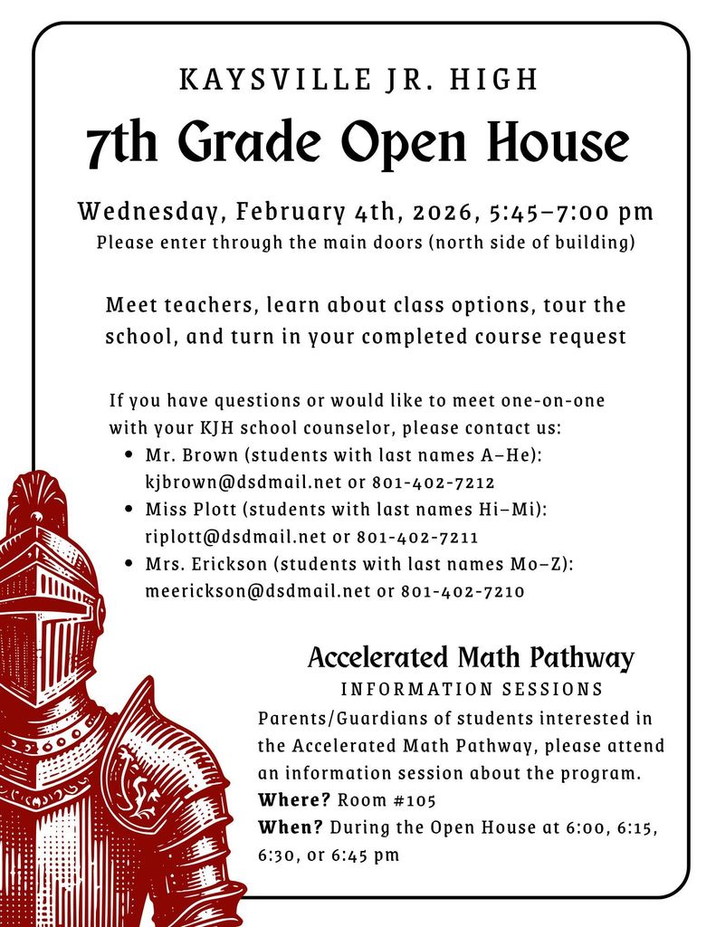 image of a knight in armor l{AYSVILLE JR. HIGH 7th Grade Open House Wednesday, February 4th, 2026, 5:45-7:00 pm Please enter through the main doors (north side of building) Meet teachers, learn about class options, tour the school, and turn in your completed course request If you have questions or would like to meet one-on-one with your KJH school counselor, please contact us: • Mr. Brown (students with last names A-He): kjbrown@dsdmail.net or 801-402-7212 • Miss Plott (students with last names Hi-Mi): riplott@dsdmail.net or 801-402-7211 • Mrs. Erickson (students with last names Mo-Z): meerickson@dsdmail.net or 801-402-7210 Accelerated Math Pathway INFORMATION SESSIONS Parents/Guardians of students interested in the Accelerated Math Pathway, please attend an information session about the program. Where? Room #105 When? During the Open House at 6:00, 6:15, 6:30, or 6:45 pm