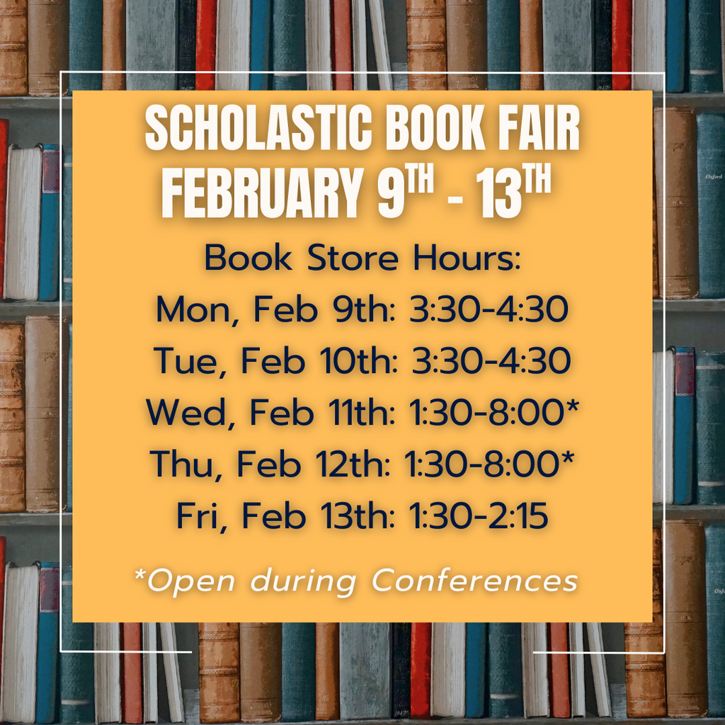 Scholastic Book Fair: February 9th-13th, Book store hours: Mon, Feb 9th: 3:30-4:30 Tue, Feb 10th: 3:30-4:30 Wed, Feb 11th: 1:30-8:00* Thu, Feb 12th: 1:30-8:00* Fri, Feb 13th: 1:30-2:15; *Open during conferences