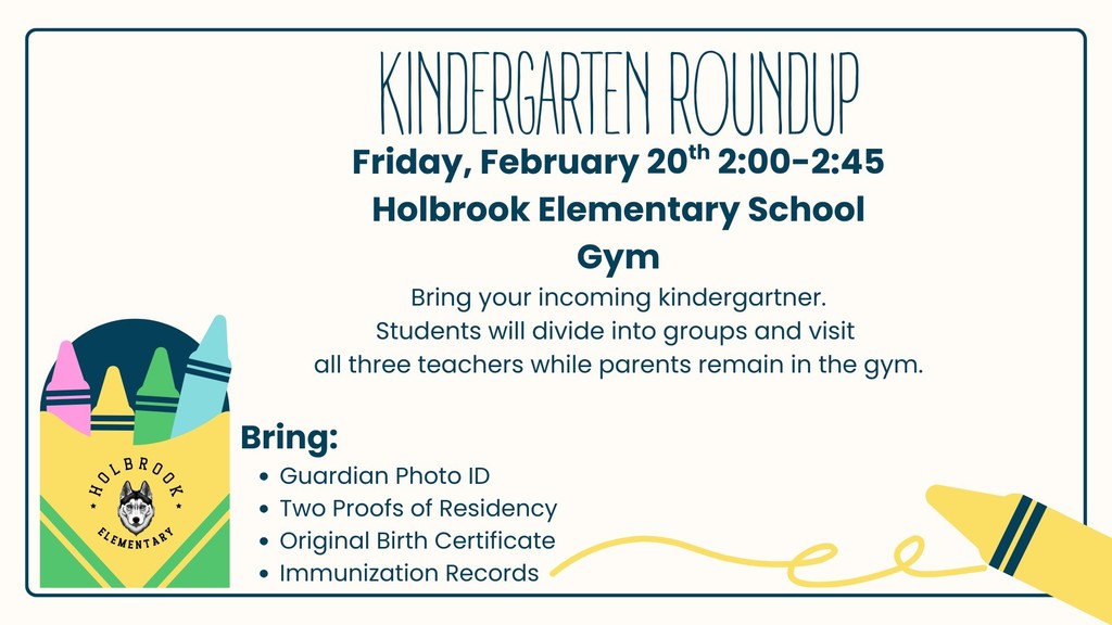 Kindergarten Roundup. Friday, February 20th 2:00-2:45 Holbrook Elementary School Gym Bring your incoming kindergartner. Students will divide into groups and visit  all three teachers while parents remain in the gym.  Bring: Guardian Photo ID Two Proofs of Residency  Original Birth Certificate Immunization Records