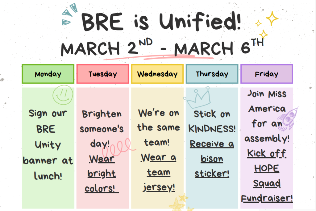 MARCH 2ND-MARCH6TH- MONDAY- SIGN OUR BRE UNITY BANNER AT LUNCH. TUESDAY- BRIGHTEN SOMEONE'S DAY! WEAR BRIGHT COLORS! WEDNESDAY- WE'RE ON THE SAME TEAM!  WEAR A TEAM JERSEY! THURSDAY- STICK ON KINDNESS! RECIEVE A BISON STICKER! FRIDAY-JOIN MISS AMERICA ASSEMBLY! KICK OFF HOPE SQUAD FUNDRAISER!