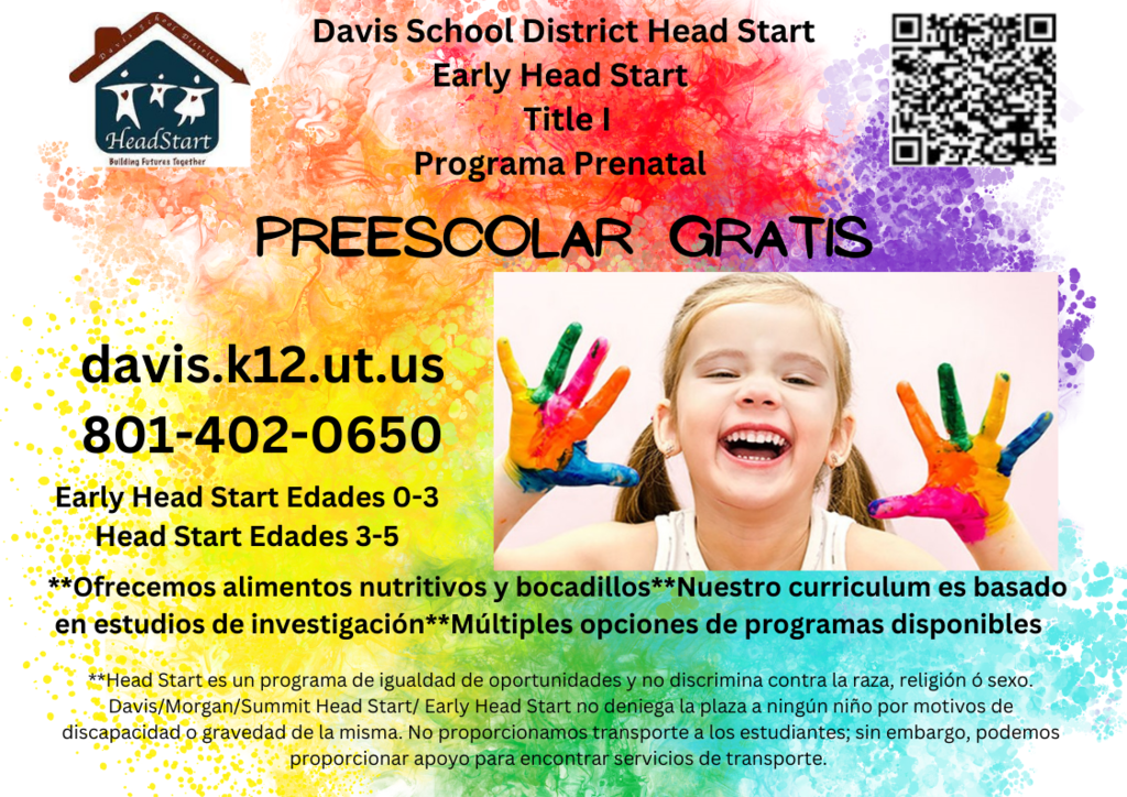 image of a girl with paint on her hands smiling headstart logo a house with a family in it and a qr code davis school district head start early head start title 1 programam prenatal preescolar gratis davis.k12.ut.us 801-402-0650 early head start edades 0-3 head start edades 3-5 **Ofrecemos alimentos nutritivos y bocadillos**nuestro curriculum es basado en esudios de investigacion** multiples opciones de programas disponibles ** head start es un programa de iguaidad de opportunidades y no discrimina contra la raza, religion of sexo. davis/morgan/summit head start early head start no deniega la plaza a ningun nino por motivos de discapacidad o gravedad de la misma. no proporcionamos transporte a los estudiantes, sin embargo, podemos proporcionar apoyo para encontrar servicios de transporte.