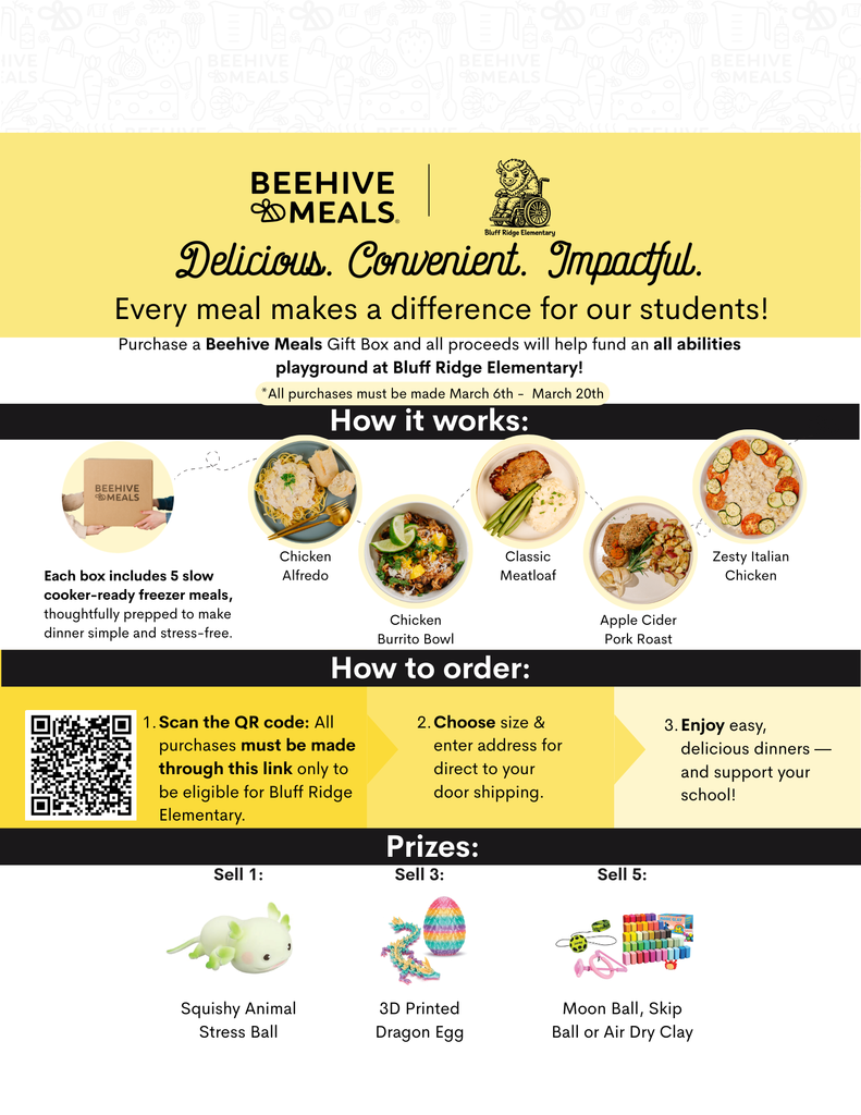 BEEHIVE MEALS-BLUFF RIDGE ELEMENTARY DELICIOUS. CONVENIENT. IMPACTFUL. EVERY MEAL MAKES A DIFFERENCE FOR OUR STUDENTS! PURCHASE A BEEHIVE MEALS GIFT BOX AND ALL PROCEEDS WILL HELP FUND AN ALL ABILITIES  PLAYGROUND AT BLUFF RIDGE ELEMENTARY! ALL PURCHASE MUST BE MADE MARCH 6HT-MARCH 20TH HOW IT WORK: EACH BOX INCLUDES 5 SLOW SOOKER-READY FREEZER MEALS, THOUGHTFULLY PREPARED TO MAKE DINNER SIMPLE AND STRESS-FREE.  CHICKEN ALFREDO, CHICKEN BURRITIO BOWL, CLASSIC MEATLOAF, APPLE CIDER PORK ROAST, ZESTY ITALIAN CHICKEN. 1. SCAN THE QR CODE: ALL PURCHASES MUST BE MADE THROUGH THIS LINK ONLY TO BE ELIGIBLE FOR BLUFF RIDGE ELEMENTARY. 2. CHOOSE SIZE &  ENTER ADDRESS FOR DIRECT TO YOUR DOOR SHIPPING. 3. ENJOY EASY DELICIOUS DINNERS- AND SUPPORT YOUR SCHOOL!  PRIZES SELL 1- SQUISHY ANIMAL STRESS BALL, SELL 3- 3D PRINTED DRAGON EGG, SELL 5- MOON BALL, SKIP BALL OR AIR DRY CLAY.  