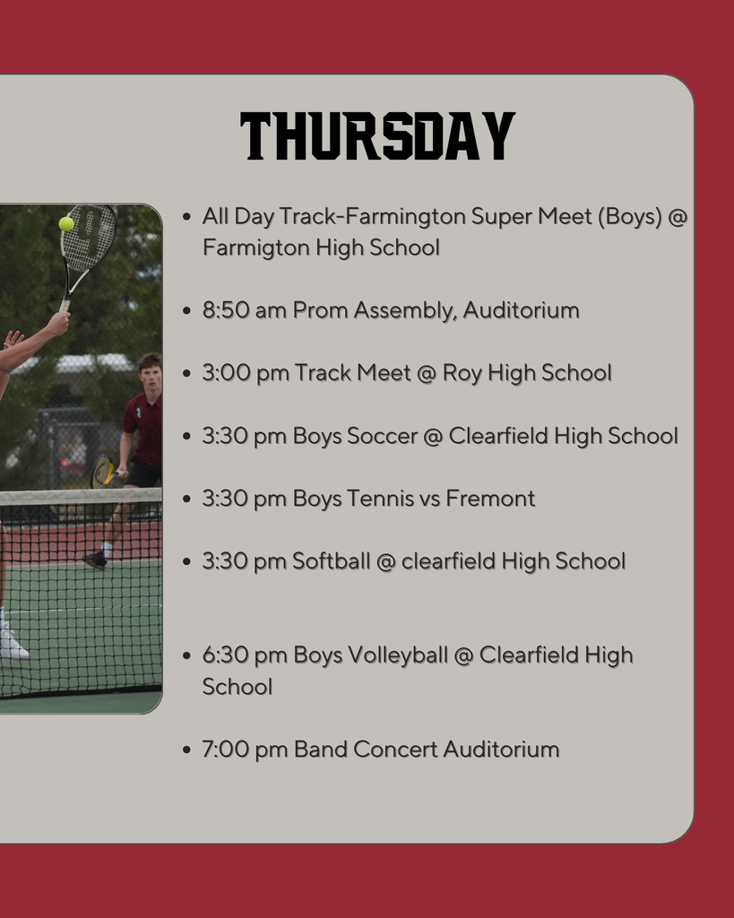 Thursday: All Day Track-Farmington Super Meet (Boys) @ Farmigton High School  8:50 am Prom Assembly, Auditorium  3:00 pm Track Meet @ Roy High School  3:30 pm Boys Soccer @ Clearfield High School  3:30 pm Boys Tennis vs Fremont  3:30 pm Softball @ clearfield High School   6:30 pm Boys Volleyball @ Clearfield High School  7:00 pm Band Concert Auditorium
