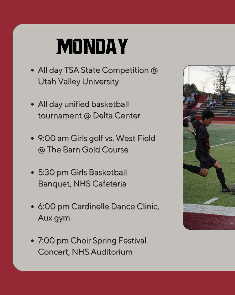 Monday: All day TSA State Competition @ Utah Valley University  All day unified basketball tournament @ Delta Center  9:00 am Girls golf vs. West Field @ The Barn Gold Course  5:30 pm Girls Basketball Banquet, NHS Cafeteria  6:00 pm Cardinelle Dance Clinic, Aux gym  7:00 pm Choir Spring Festival Concert, NHS Auditorium