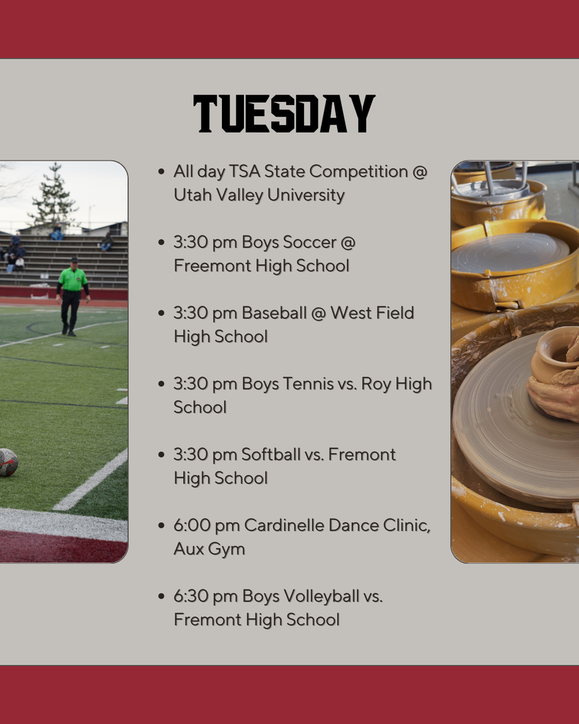 Tuesday: All day TSA State Competition @ Utah Valley University  3:30 pm Boys Soccer @ Freemont High School  3:30 pm Baseball @ West Field High School  3:30 pm Boys Tennis vs. Roy High School  3:30 pm Softball vs. Fremont High School  6:00 pm Cardinelle Dance Clinic, Aux Gym  6:30 pm Boys Volleyball vs. Fremont High School