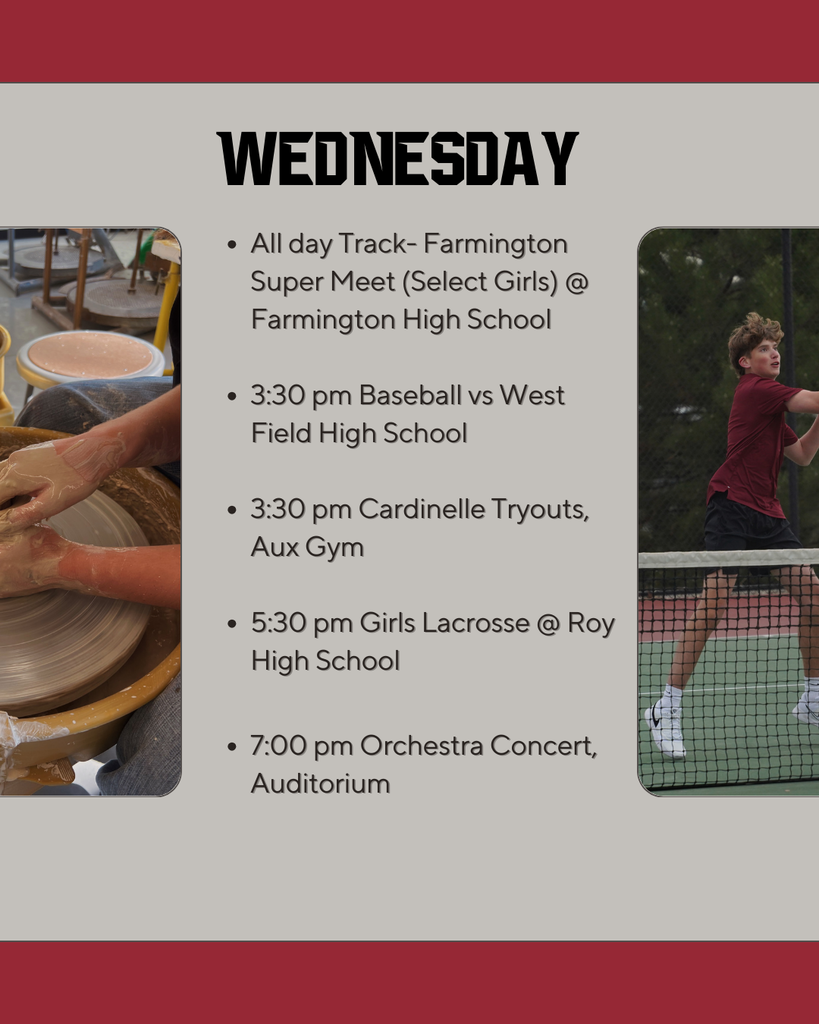 Wednesday: All day Track- Farmington Super Meet (Select Girls) @ Farmington High School  3:30 pm Baseball vs West Field High School  3:30 pm Cardinelle Tryouts, Aux Gym  5:30 pm Girls Lacrosse @ Roy High School  7:00 pm Orchestra Concert, Auditorium