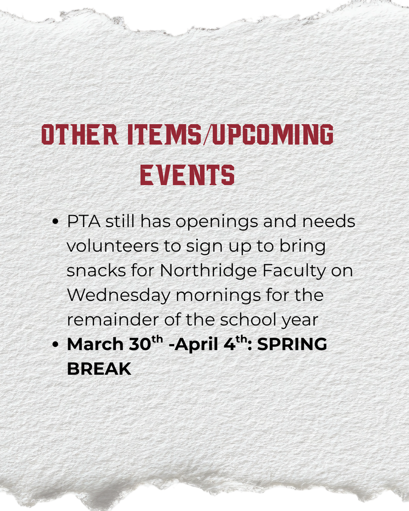 Other Items/Upcoming Events: PTA still has openings and needs volunteers to sign up to bring snacks for Northridge Faculty on Wednesday mornings for the remainder of the school year March 30th -April 4th: SPRING BREAK