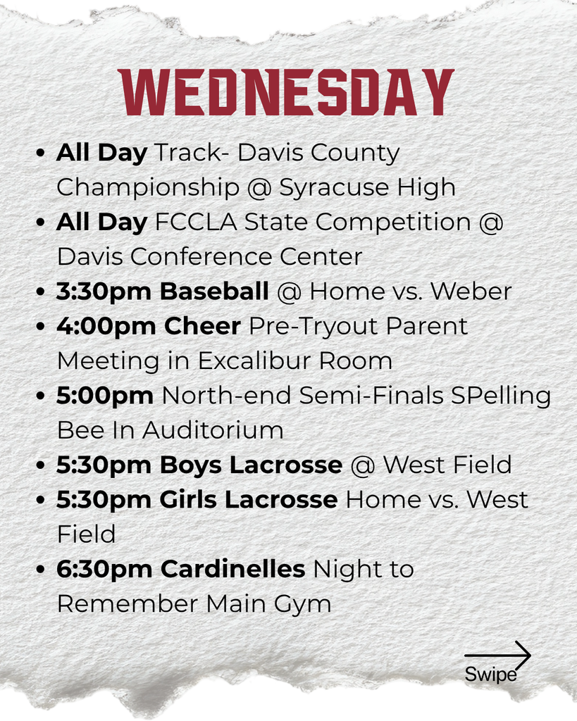 Wednesday: All Day Track- Davis County Championship @ Syracuse High All Day FCCLA State Competition @ Davis Conference Center 3:30pm Baseball @ Home vs. Weber 4:00pm Cheer Pre-Tryout Parent Meeting in Excalibur Room 5:00pm North-end Semi-Finals SPelling Bee In Auditorium 5:30pm Boys Lacrosse @ West Field 5:30pm Girls Lacrosse Home vs. West Field 6:30pm Cardinelles Night to Remember Main Gym