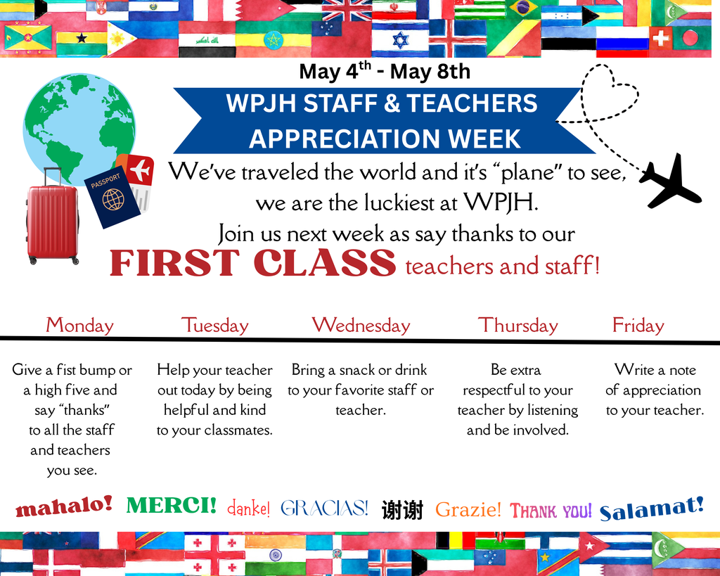 May 4th - May 8th  WPJH STAFF & TEACHERS APPRECIATION WEEK  We’ve traveled the world and it’s “plane” to see, we are the luckiest at WPJH. Join us next week as say thanks to our FIRST CLASS teachers and staff!  Monday Give a fist bump or a high five and say “thanks” to all the staff and teachers you see.  Tuesday Help your teacher out today by being helpful and kind to your classmates.  Wednesday Bring a snack or drink to your favorite staff or teacher.  Thursday Be extra respectful to your teacher by listening and be involved.  Friday Write a note of appreciation to your teacher.  mahalo! MERCI! danke! GRACIAS! 谢谢 Grazie! Thank you! Salamat!