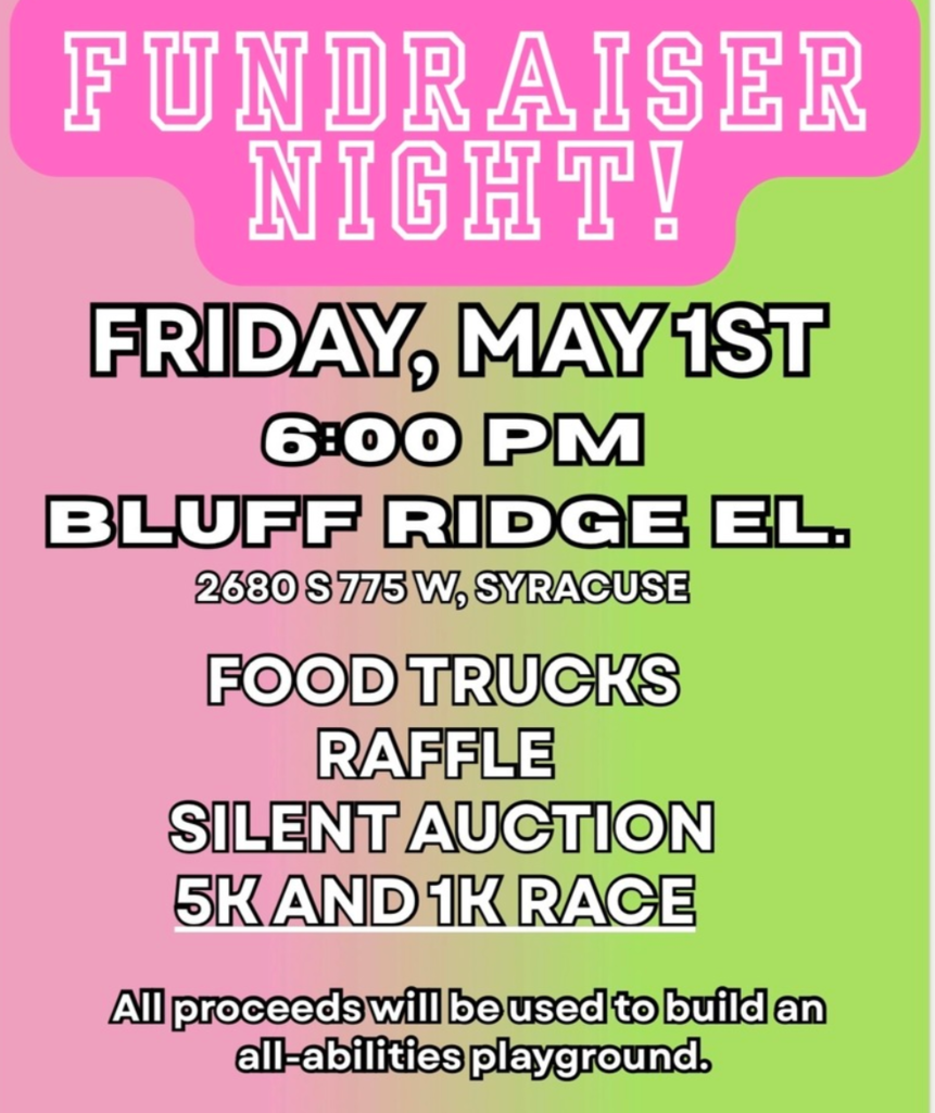 FUNDRAISER NIGHT! FRIDAY, MAY 1ST 6:00PM BLUFF RIDGE ELEMENTARY. 2680 S 775 W, SYRACUSE. FOOD TRUCKS, RAFFLE, SILENT AUCTION, 5K & 1K RACE, ALL PROCEEDS WILL BE USED TO BUILD AN ALL-ABILITIES PLAYGROUND. 