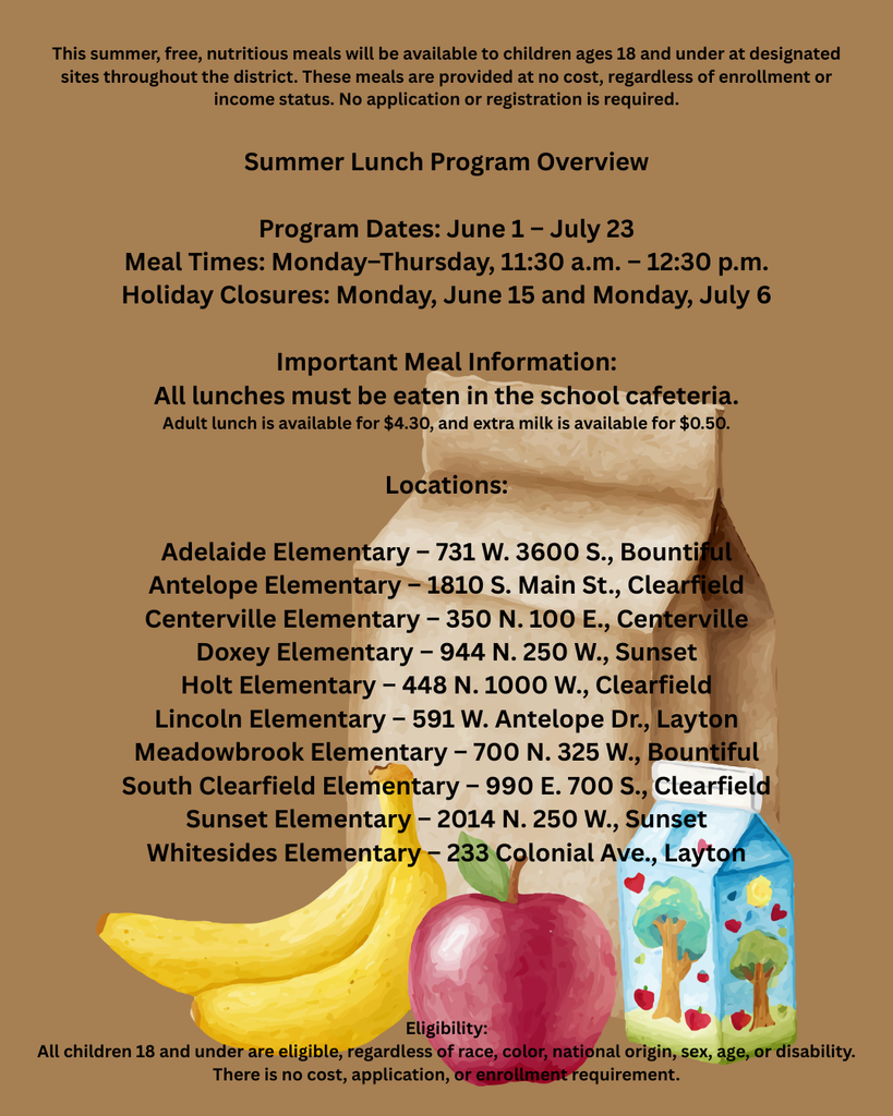 This summer, free, nutritious meals will be available to children ages 18 and under at designated sites throughout the district. These meals are provided at no cost, regardless of enrollment or income status. No application or registration is required. Summer Lunch Program Overview Program Dates: June 1 – July 23 Meal Times: Monday–Thursday, 11:30 a.m. – 12:30 p.m. Holiday Closures: Monday, June 15 and Monday, July 6 Important Meal Information: All lunches must be eaten in the school cafeteria. Adult lunch is available for $4.30, and extra milk is available for $0.50. Locations: Adelaide Elementary – 731 W. 3600 S., Bountiful Antelope Elementary – 1810 S. Main St., Clearfield Centerville Elementary – 350 N. 100 E., Centerville Doxey Elementary – 944 N. 250 W., Sunset Holt Elementary – 448 N. 1000 W., Clearfield Lincoln Elementary – 591 W. Antelope Dr., Layton Meadowbrook Elementary – 700 N. 325 W., Bountiful South Clearfield Elementary – 990 E. 700 S., Clearfield Sunset Elementary – 2014 N. 250 W., Sunset Whitesides Elementary – 233 Colonial Ave., Layton Eligibility: All children 18 and under are eligible, regardless of race, color, national origin, sex, age, or disability. There is no cost, application, or enrollment requirement.