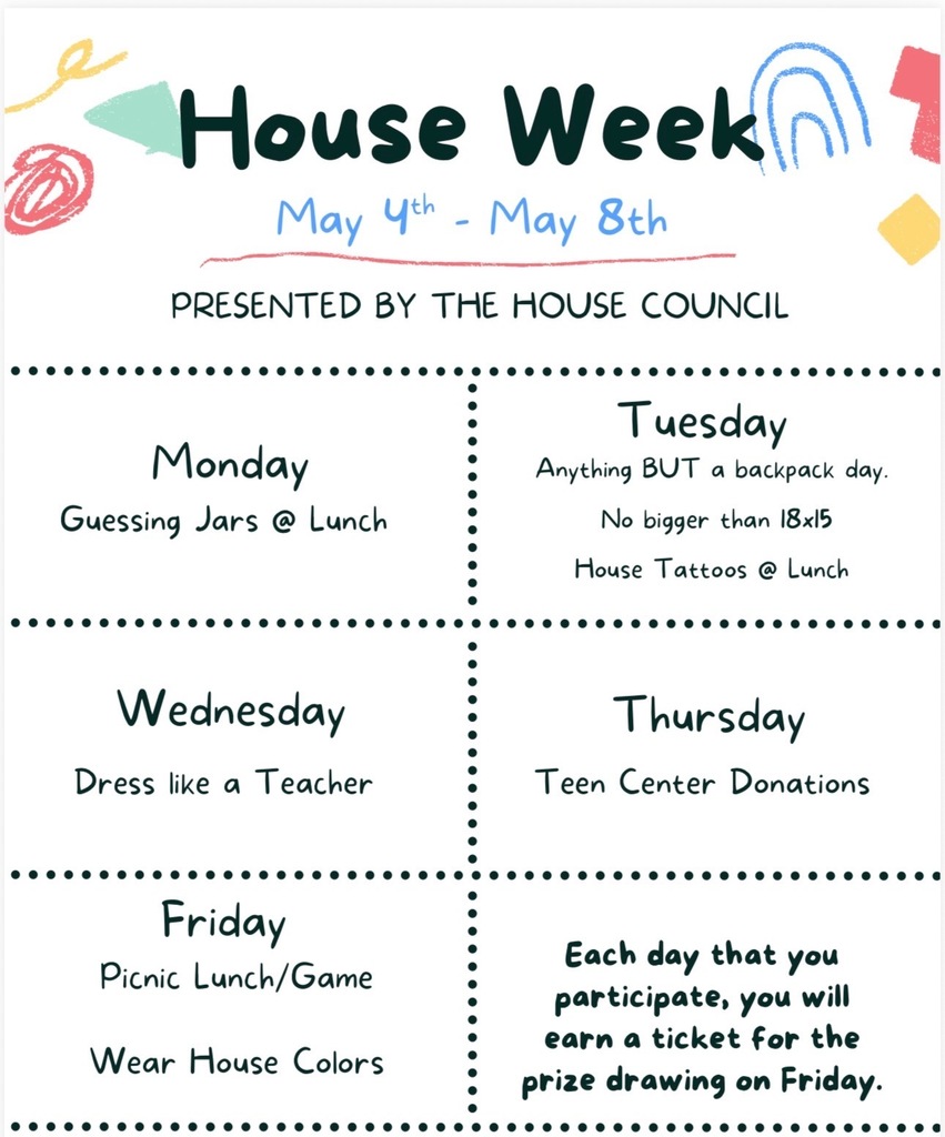 House Week flyer for May 4th–May 8th, presented by the House Council. Monday: Guessing jars at lunch. Tuesday: “Anything BUT a backpack” day (items no bigger than 18x15) and house tattoos at lunch. Wednesday: Dress like a teacher. Thursday: Teen Center donations. Friday: Picnic lunch and games, wear house colors. Note: Each day you participate, you earn a ticket for a prize drawing on Friday.