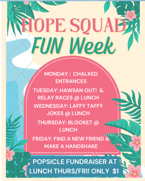 Hope Squad fun week.  Monday Chalked Entrances Tuesday Hawaiian out and relay races at lunch. Wednesday laffy Taffy Jokes at lunch Thursday Blooket at lunch Friday find a new friend and make a handshake.  Popsicle fundraiser at lunch Thurs and Friday only one dollar.