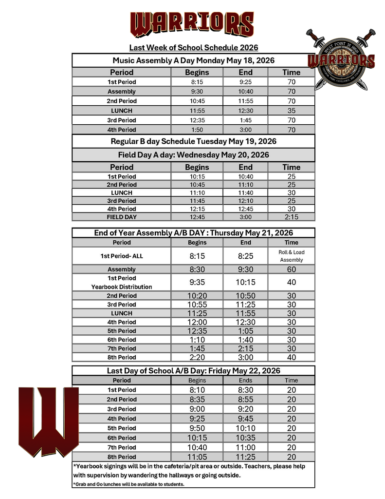 West Point Junior High “Warriors” Last Week of School Schedule for May 18–22, 2026. The page includes the Warriors logo and a detailed daily bell schedule for the final week of school. Monday, May 18: Music Assembly A Day schedule with 1st period from 8:15–9:25, assembly from 9:30–10:40, 2nd period from 10:45–11:55, lunch from 11:55–12:30, 3rd period from 12:35–1:45, and 4th period from 1:50–3:00. Tuesday, May 19: Regular B Day schedule. Wednesday, May 20: Field Day A Day schedule with shortened classes beginning at 10:15 a.m. and Field Day from 12:45–3:00 p.m. Thursday, May 21: End of Year Assembly A/B Day schedule. Students report to 1st period from 8:15–8:25 before the assembly from 8:30–9:30. Yearbook distribution takes place during 1st period from 9:35–10:15. Remaining class periods are shortened to 30–40 minutes, ending with 8th period from 2:20–3:00. Friday, May 22: Last Day of School A/B Day schedule with all eight periods shortened to 20 minutes each. School runs from 8:10 a.m. to 11:25 a.m. Additional notes: Yearbook signings will take place in the cafeteria, pit area, or outside. Teachers are asked to supervise students wandering hallways or going outside. Grab-and-go lunches will be available to students.