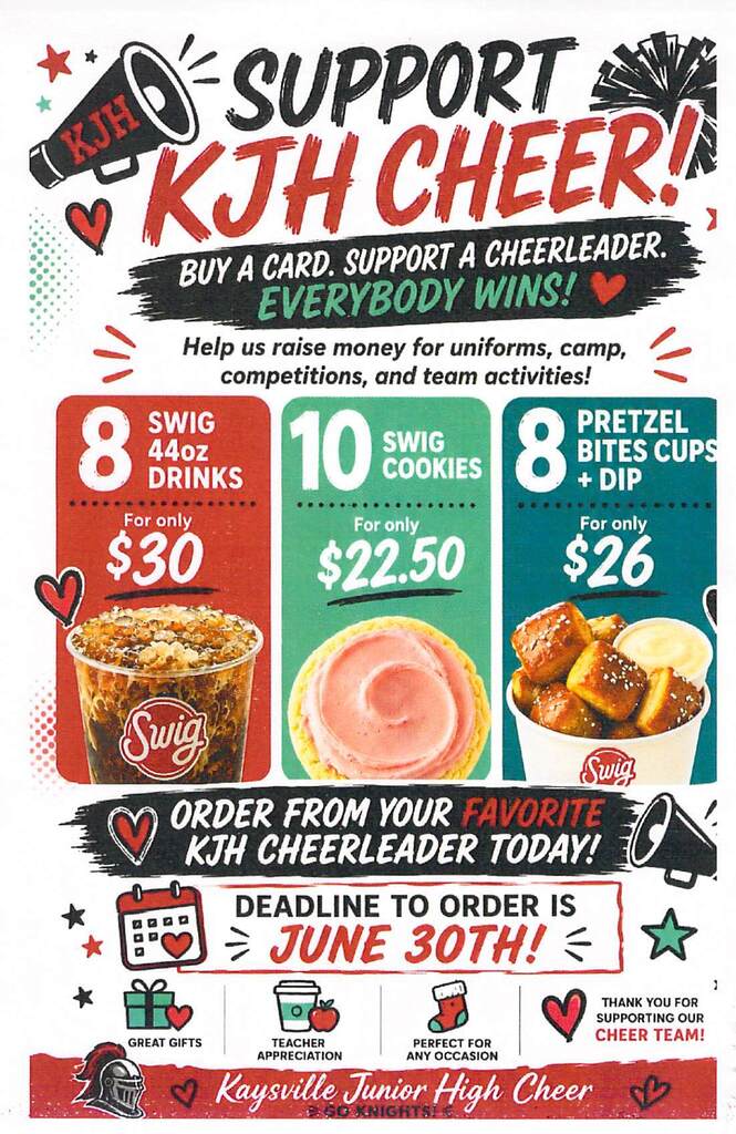 image of a megaphone with kjh on it, hearts, stars and pom poms. image of a fountain drink with ice and the swig logo (swig in a red circle) image of a sugar cookie with pink frosting, image of  pretzel bites image of a knight helmet with a red feather image of a gift, a coffee cup and apple, a stocking. support kjh cheer! buy a card. support a cheerleader. everybody wins! help us raise money for uniforms, camp, competitions, and team activities! 8 swig 44 oz drinks for only $30 10 swig cookies for only $22.50 8 pretzel bites cups + dip for only $26 order from your favorite kjh cheerleader today! deadline to order is june 30th! great gifts teacher appreciation perfect for any occasion thank you for supporting our cheer team! kaysville junior high cheer go knights!