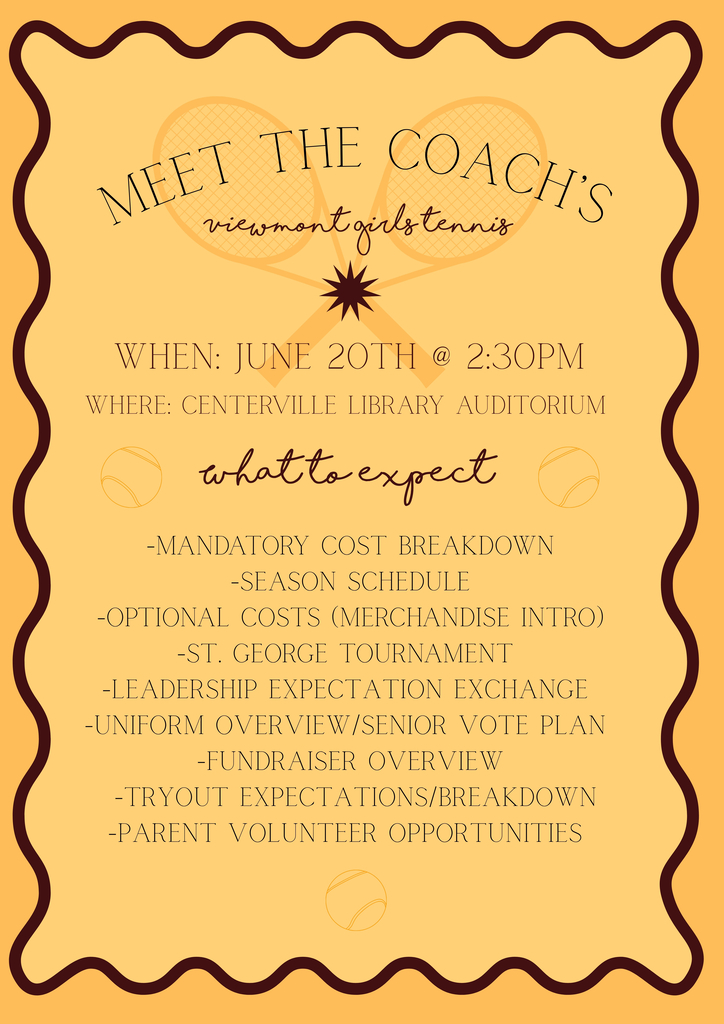 Meet the Coaches, Viewmont Girls Tennis. When: June 20th at 2:30 pm Where: Centerville Library Auditorium What to expect: Mandatory Cost Breakdown Season Schedule Optional Costs (merchandise intro) St. George Tournament Leadership Expectation Exchange Uniform Overview with Senior Vote Plan Fundraiser Overview Tryout Expectations/Breakdown Parent Volunteer Opportunities