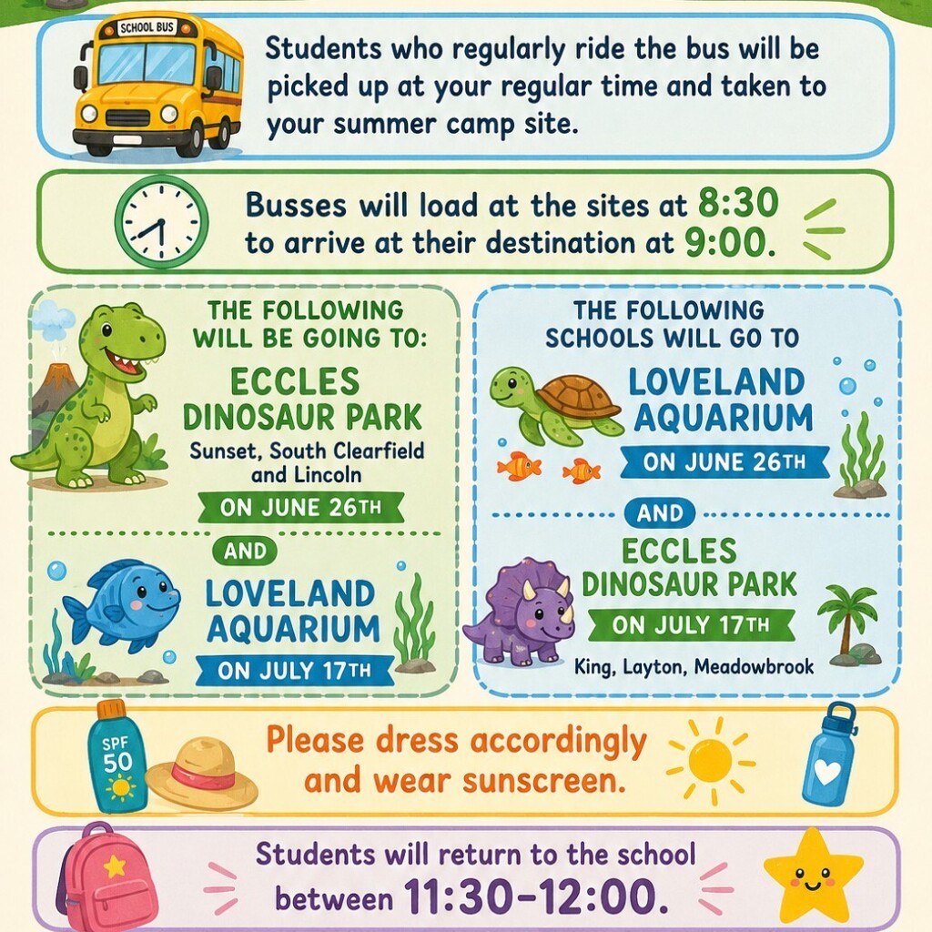 A colourful, illustrated Summer Camp field trip schedule and logistics flyer with cartoon animals and outdoorsy graphics. The flyer details travel times, a school bus, a tent, a compass, sunscreen, a hat, a backpack, and a star. It states that regular bus riders will be picked up as usual and taken to their summer camp site, and then busses will load at 8:30 to arrive at their destinations at 9:00.
​The central part of the flyer is divided into two sections.
​The left section (green and blue theme) lists the following trip information for students from: Sunset, South Clearfield, and Lincoln. They will be going to:
​Eccles Dinosaur Park on June 26th.
​Loveland Aquarium on July 17th.
​The right section (blue and green theme) lists the following trip information for students from: King, Layton, Meadowbrook. They will be going to:
​Loveland Aquarium on June 26th.
​Eccles Dinosaur Park on July 17th.
​The bottom of the flyer includes a reminder to please dress accordingly and wear sunscreen, and states that students will return to the school between 11:30–12:00.