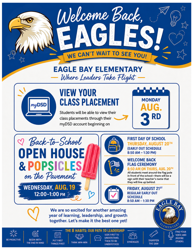 Welcome Back, Eagles!  We Can't Wait to See You!  Eagle Bay Elementary Where Leaders Take Flight  View Your Class Placement  Students will be able to view their class placements through their myDSD account beginning on:  Monday, August 3  Back-to-School Open House & Popsicles on the Pavement  Wednesday, August 19 12:00 PM – 1:00 PM  Come meet your teacher, visit your classroom, and enjoy a popsicle as we kick off an exciting new school year!  First Day of School  Thursday, August 20  Early Out Schedule 8:50 AM – 1:30 PM  Welcome Back Flag Ceremony  Thursday, August 20 8:50 AM  All students should meet around the flag pole in front of the school.  There will be signs displaying each teacher's name. Students should line up behind the sign for their assigned teacher.  Friday Schedule  Friday, August 21  Regular Early Out Schedule 8:50 AM – 1:30 PM  Welcome Back Message  We are so excited for another amazing year of learning, leadership, and growth together. Let's make it the best one yet!  The 8 Habits: Our Path to Leadership Be Proactive Begin with the End in Mind Put First Things First Think Win-Win Seek First to Understand, Then to Be Understood Synergize Sharpen the Saw Find Your Voice and Inspire Others  Eagle Bay Elementary Where Leaders Take Flight  We can't wait to welcome our Eagle Bay students and families back for another incredible school year!