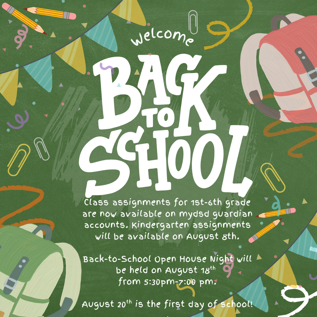 Back to School! Class assignments for 1st-6th grade are now available on mydsd guardian accounts. Kindergarten assignments will be available on August 8th.  Back-to-School Open House Night will be held on August 18th  from 5:30pm-7:00 pm.  August 20th is the first day of school!