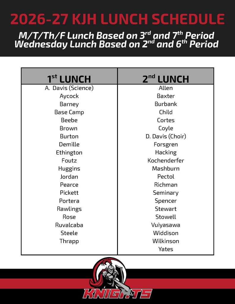 image of knights logo a knight pointing a sword and holding a shield 2026-27 kjh lunch schedule m/t/th/f lunch based on 3rd and 7th period wednesday lunch based on 2nd and 6th period 1st lunch a. davis (science) aycock barney base camp beebe brown burton demille ethington foutz huggisn jordan pearce pickettportera rawlings rose rubalcaba steele thrapp 2nd lunch allen baxter burbank child cortes coyle d. davis (choir) forsgren hacking kochenderfer mashburn pectol richman seminary spencer stewart stowell vuiyasawa widdison wilkinson yates