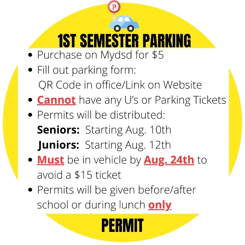 1ST SEMESTER PARKING PERMIT Purchase on Mydsd for $5. Fill out parking form: QR Code in office/Link on Website. Cannot have any U's or Parking Tickets. Permits will be distributed: Seniors: Starting Aug. 10th, Juniors: Starting Aug. 12th. Must be in vehicle by Aug. 24th to avoid a $15 ticket. Permits will be given before/after school or during lunch only.