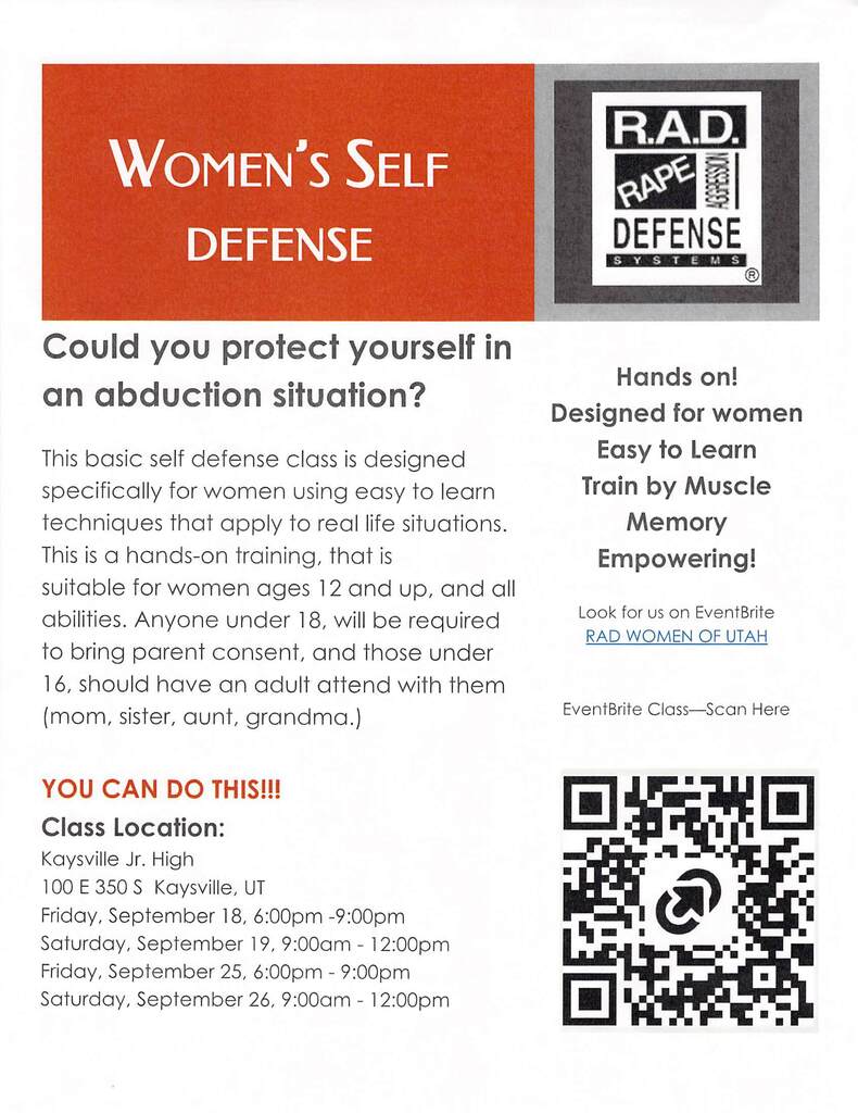 women's self-defense r.a.d. rape aggression defense systems could you protect yourself in an abduction situation? This basic self defense class is designed specifically for women using easy to learn techniques that apply to real life situations. this is a hands-on training, that is suitable for women ages 12 and up, and all abilities. Anyone under 18, will be required to bring parent consen, and those under 16, should have an adult attend with them ( mom, sister, aunt, grandma.) You can do this!!! Location: Kaysville Jr. High100 E 350 S kaysville, ut friday, september 18, 6:00 pm - 9:00 pm saturday, september 19 9:00 am-12:00 pm friday, september 25, 6:00 pm - 9:00 pm saturday, september 26, 9:00 am-12:00 pm hands on designed for women easy to learn train by muscle memory empowering look for us on eventbrite rad women of utah event brite class- scan here image of qr code.