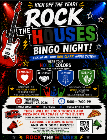 rock the houses bingo night kicking off our Ron Clark House System! August 27th, 2026 5:00PM-7:00PM There will be food trucks and pizza for purchase at the event! Everyone is welcome to come and win some prizes! Dontations to our house system are greatly appreciated please use the link or QR code to make donations!